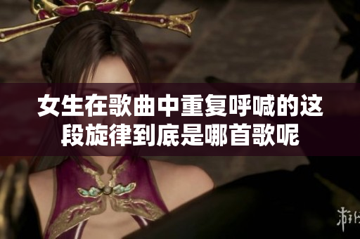 女生在歌曲中重复呼喊的这段旋律到底是哪首歌呢