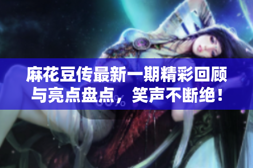 麻花豆传最新一期精彩回顾与亮点盘点，笑声不断绝！