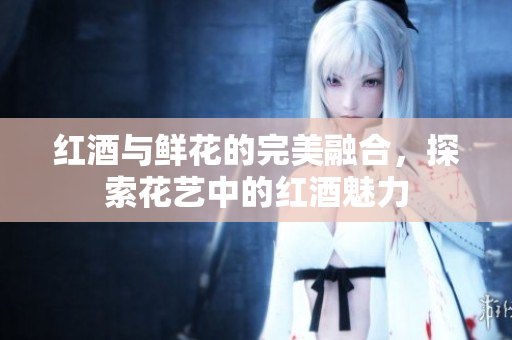 红酒与鲜花的完美融合，探索花艺中的红酒魅力