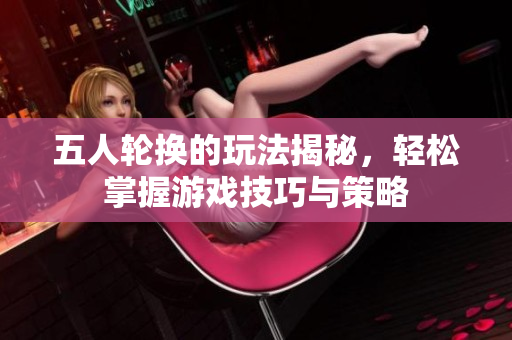 五人轮换的玩法揭秘，轻松掌握游戏技巧与策略
