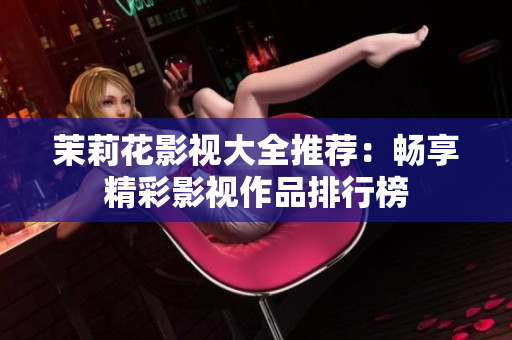 茉莉花影视大全推荐：畅享精彩影视作品排行榜