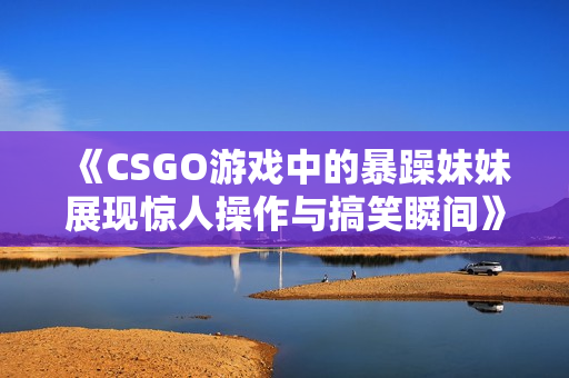 《CSGO游戏中的暴躁妹妹展现惊人操作与搞笑瞬间》