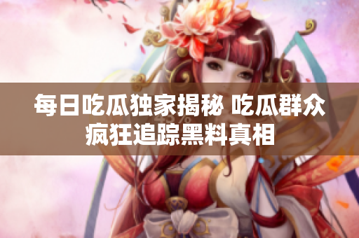 每日吃瓜独家揭秘 吃瓜群众疯狂追踪黑料真相