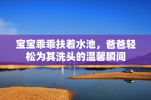 宝宝乖乖扶着水池，爸爸轻松为其洗头的温馨瞬间