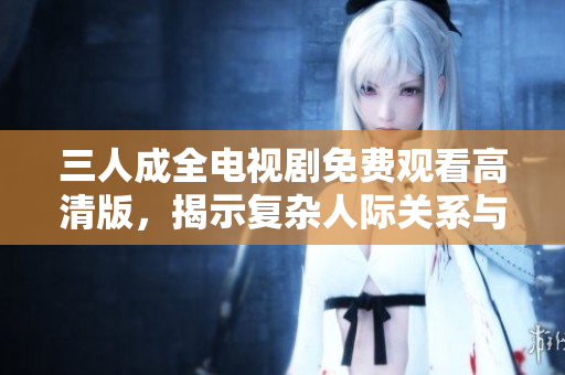 三人成全电视剧免费观看高清版，揭示复杂人际关系与情感纠葛