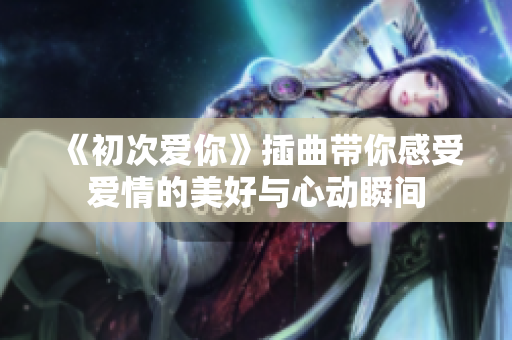 《初次爱你》插曲带你感受爱情的美好与心动瞬间