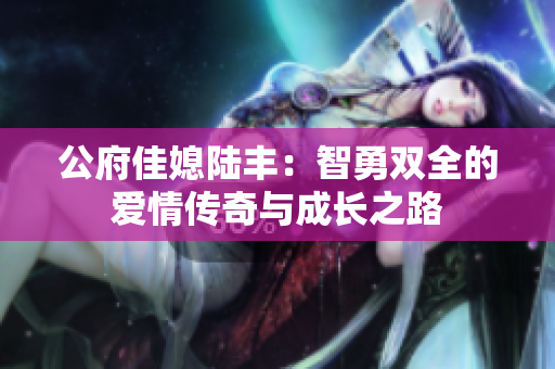 公府佳媳陆丰：智勇双全的爱情传奇与成长之路