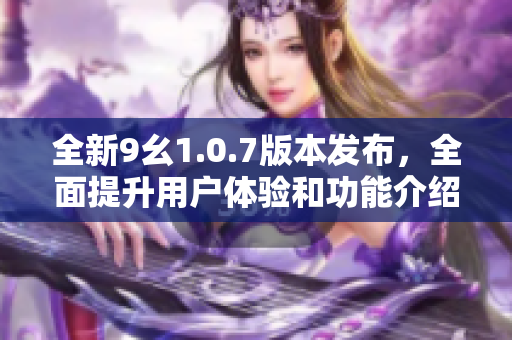 全新9幺1.0.7版本发布，全面提升用户体验和功能介绍