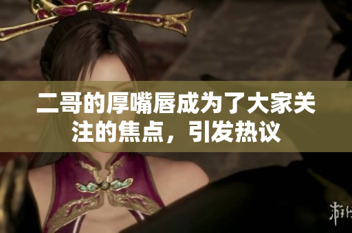 二哥的厚嘴唇成为了大家关注的焦点，引发热议