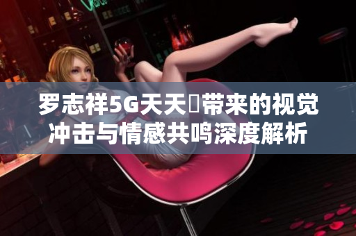 罗志祥5G天天奭带来的视觉冲击与情感共鸣深度解析