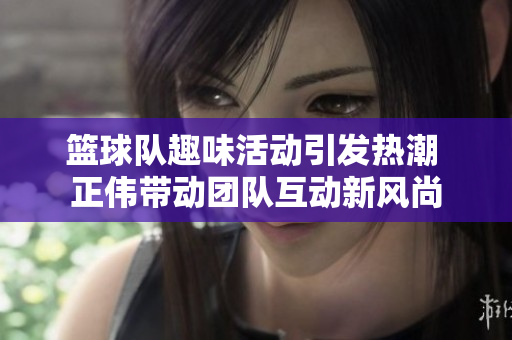 篮球队趣味活动引发热潮 正伟带动团队互动新风尚
