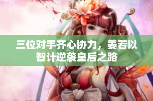 三位对手齐心协力，姜若以智计逆袭皇后之路