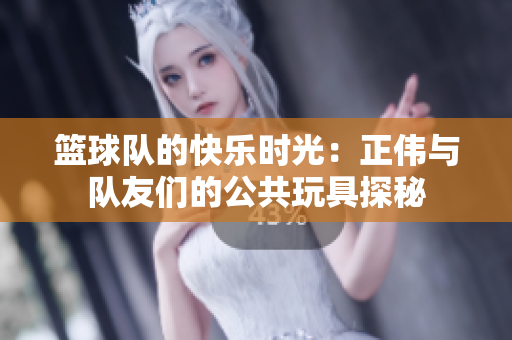 篮球队的快乐时光：正伟与队友们的公共玩具探秘