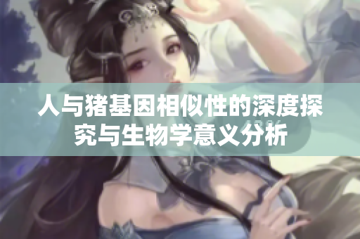 人与猪基因相似性的深度探究与生物学意义分析