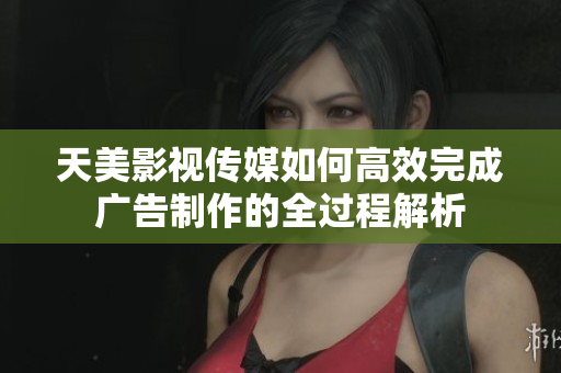 天美影视传媒如何高效完成广告制作的全过程解析