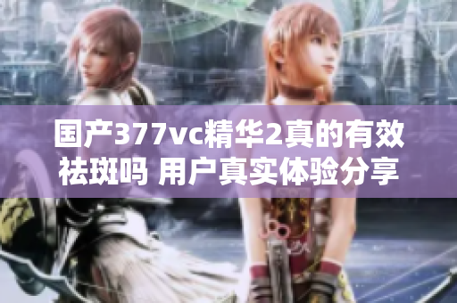 国产377vc精华2真的有效祛斑吗 用户真实体验分享揭秘