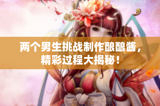 两个男生挑战制作酿酿酱，精彩过程大揭秘！
