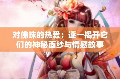 对佛珠的热爱：逐一揭开它们的神秘面纱与情感故事