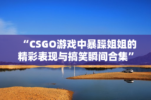 “CSGO游戏中暴躁姐姐的精彩表现与搞笑瞬间合集”