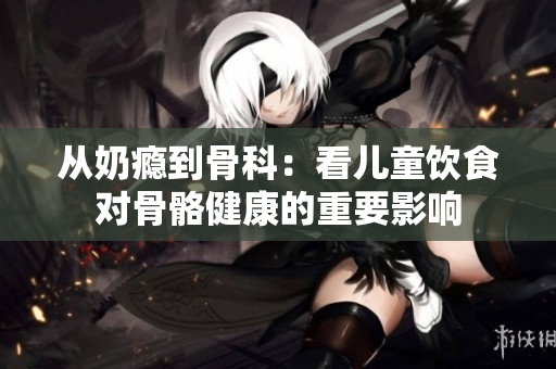 从奶瘾到骨科：看儿童饮食对骨骼健康的重要影响