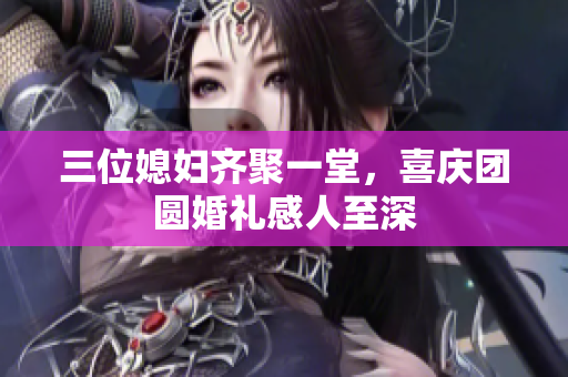 三位媳妇齐聚一堂，喜庆团圆婚礼感人至深