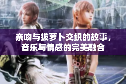 亲吻与拔萝卜交织的故事，音乐与情感的完美融合