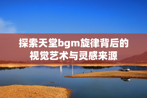 探索天堂bgm旋律背后的视觉艺术与灵感来源