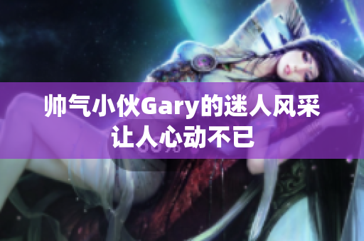 帅气小伙Gary的迷人风采让人心动不已