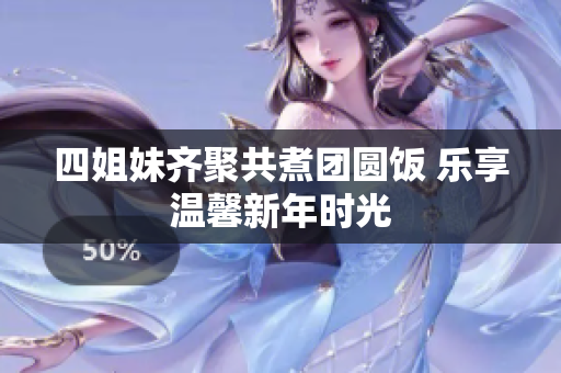 四姐妹齐聚共煮团圆饭 乐享温馨新年时光