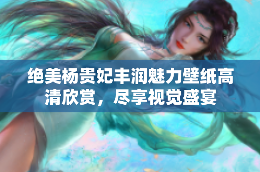 绝美杨贵妃丰润魅力壁纸高清欣赏，尽享视觉盛宴