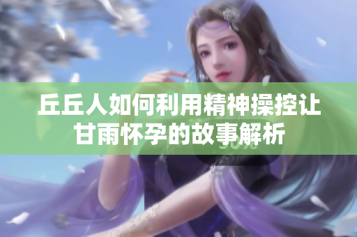 丘丘人如何利用精神操控让甘雨怀孕的故事解析