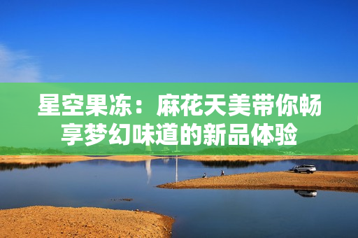 星空果冻：麻花天美带你畅享梦幻味道的新品体验