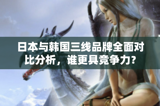日本与韩国三线品牌全面对比分析，谁更具竞争力？