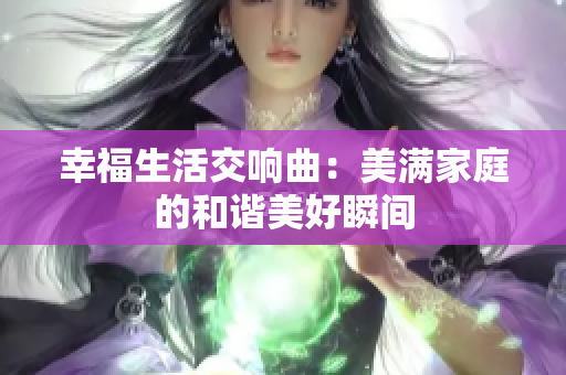 幸福生活交响曲：美满家庭的和谐美好瞬间