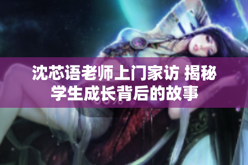沈芯语老师上门家访 揭秘学生成长背后的故事