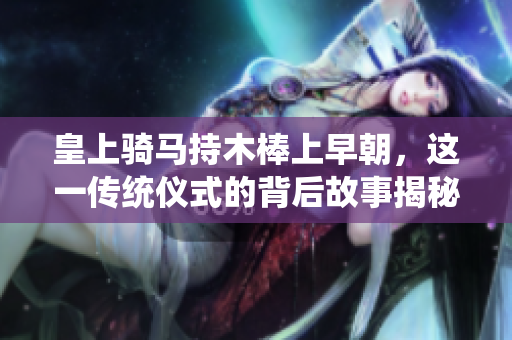 皇上骑马持木棒上早朝，这一传统仪式的背后故事揭秘