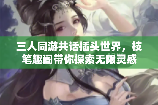三人同游共话插头世界，枝笔趣阁带你探索无限灵感