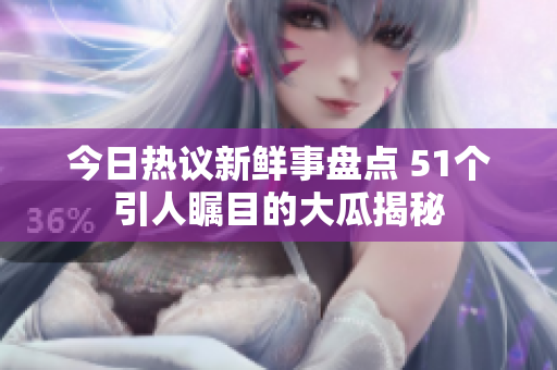 今日热议新鲜事盘点 51个引人瞩目的大瓜揭秘