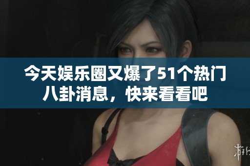 今天娱乐圈又爆了51个热门八卦消息，快来看看吧