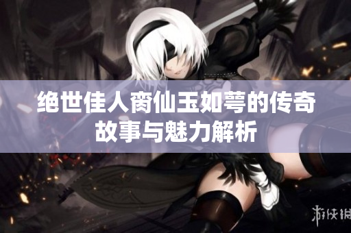 绝世佳人脔仙玉如萼的传奇故事与魅力解析