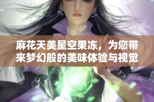 麻花天美星空果冻，为您带来梦幻般的美味体验与视觉盛宴