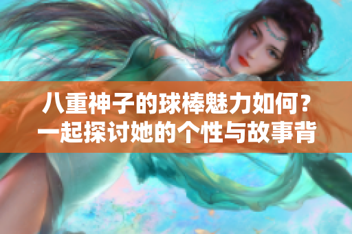 八重神子的球棒魅力如何？一起探讨她的个性与故事背景