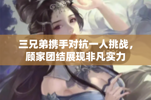 三兄弟携手对抗一人挑战，顾家团结展现非凡实力