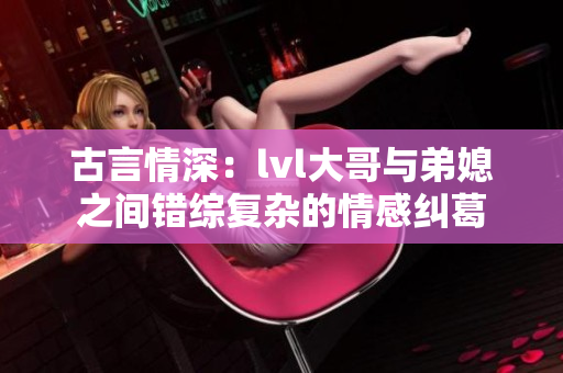古言情深：lvl大哥与弟媳之间错综复杂的情感纠葛