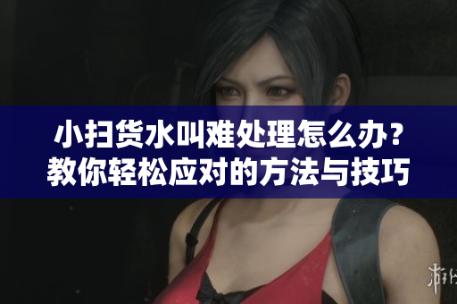 小扫货水叫难处理怎么办？教你轻松应对的方法与技巧
