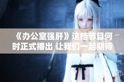 《办公室强肝》这档节目何时正式播出 让我们一起期待！