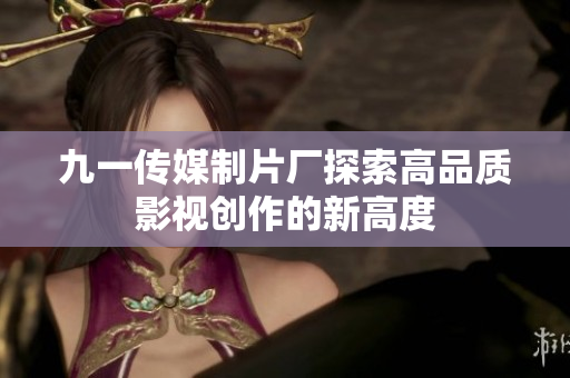 九一传媒制片厂探索高品质影视创作的新高度