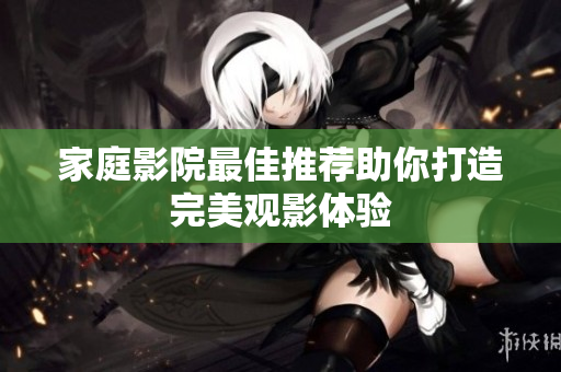 家庭影院最佳推荐助你打造完美观影体验