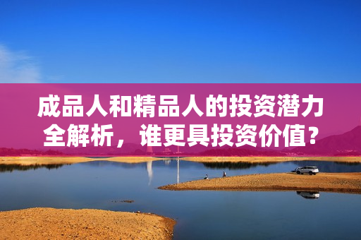 成品人和精品人的投资潜力全解析，谁更具投资价值？