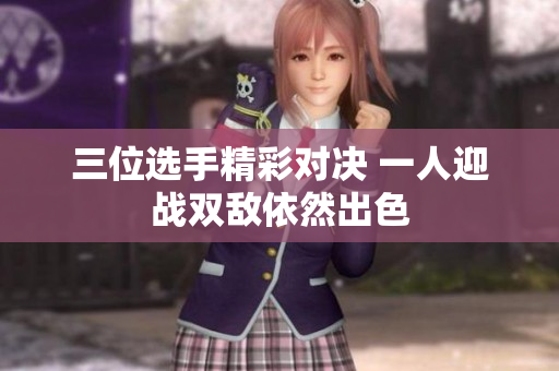 三位选手精彩对决 一人迎战双敌依然出色